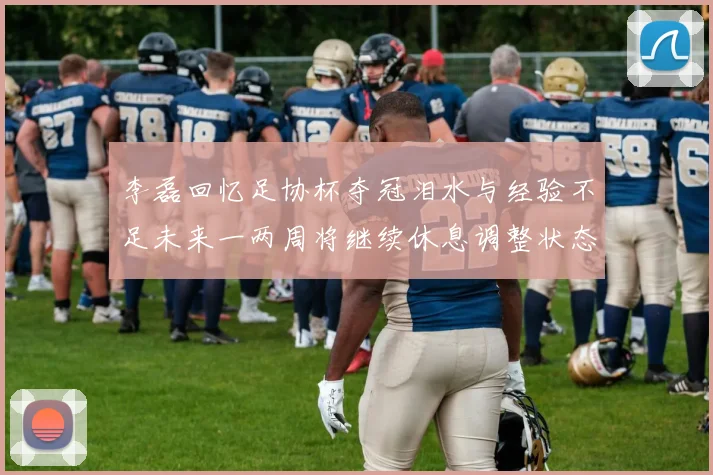 李磊回忆足协杯夺冠泪水与经验不足未来一两周将继续休息调整状态
