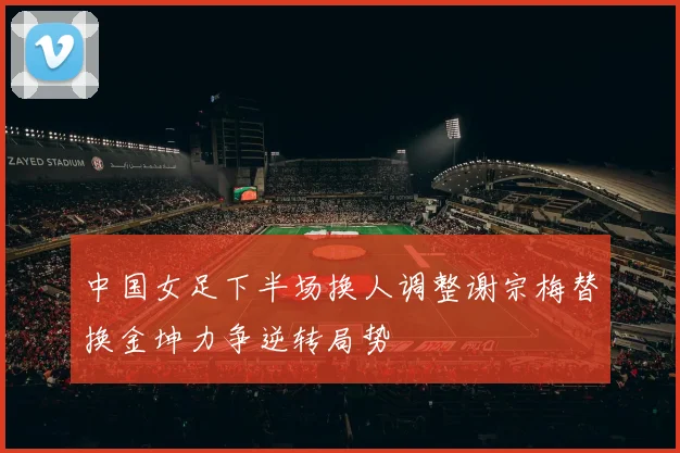 中国女足下半场换人调整谢宗梅替换金坤力争逆转局势