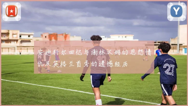 安迪科尔回忆与谢林汉姆的恩怨情仇及英格兰首秀的遗憾经历