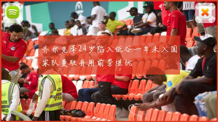 齐尔克泽24岁陷入低谷一年未入国家队曼联弃用前景堪忧
