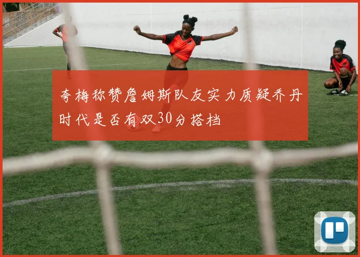 夸梅称赞詹姆斯队友实力质疑乔丹时代是否有双30分搭档