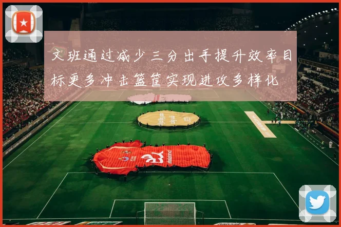 文班通过减少三分出手提升效率目标更多冲击篮筐实现进攻多样化