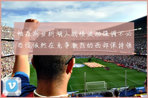 帕森斯分析湖人战绩波动强调不必恐慌依然在竞争激烈的西部保持领先