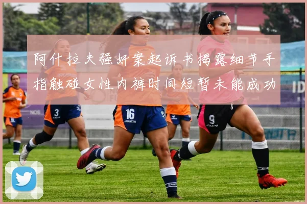 阿什拉夫强奸案起诉书揭露细节手指触碰女性内裤时间短暂未能成功挣脱