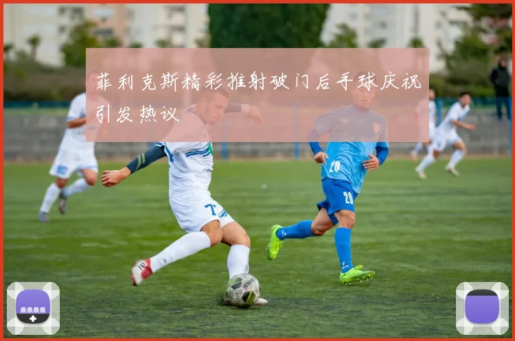 菲利克斯精彩推射破门后手球庆祝引发热议