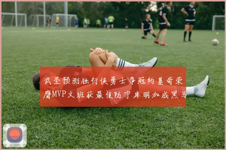 武圣预测独行侠勇士争冠约基奇荣膺MVP文班获最佳防守库明加成黑马赢家