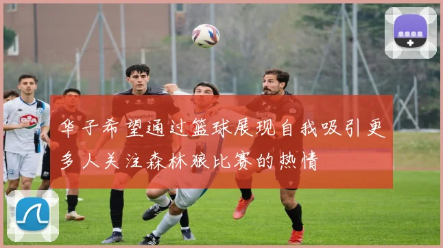 华子希望通过篮球展现自我吸引更多人关注森林狼比赛的热情