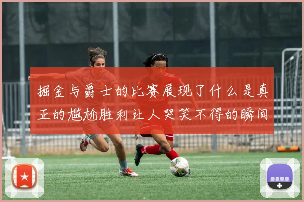 掘金与爵士的比赛展现了什么是真正的尴尬胜利让人哭笑不得的瞬间