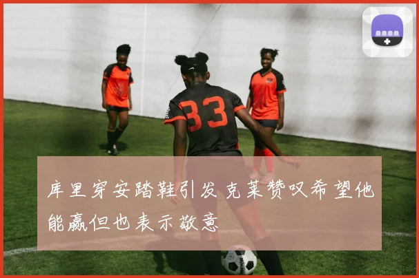 库里穿安踏鞋引发克莱赞叹希望他能赢但也表示敬意