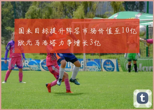 国米目标提升阵容市场价值至10亿欧元马洛塔力争增长3亿