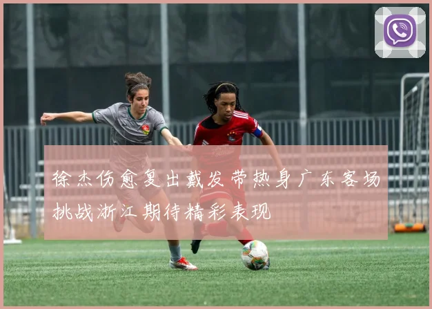 徐杰伤愈复出戴发带热身广东客场挑战浙江期待精彩表现
