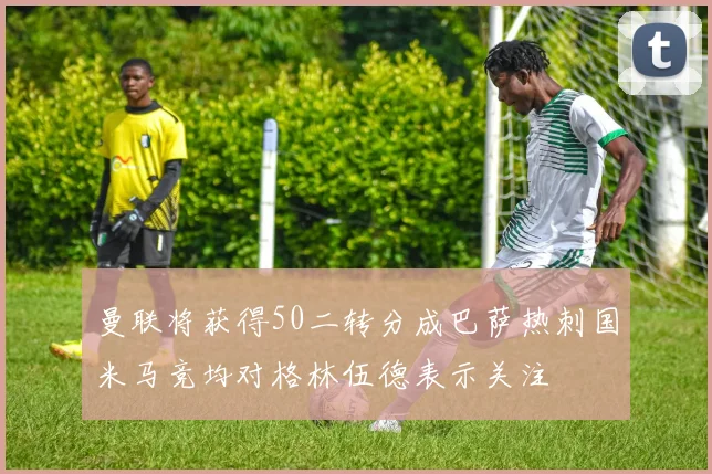 曼联将获得50二转分成巴萨热刺国米马竞均对格林伍德表示关注